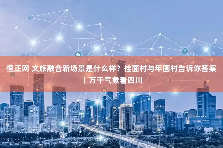 恒正网 文旅融合新场景是什么样？挂面村与年画村告诉你答案丨万千气象看四川