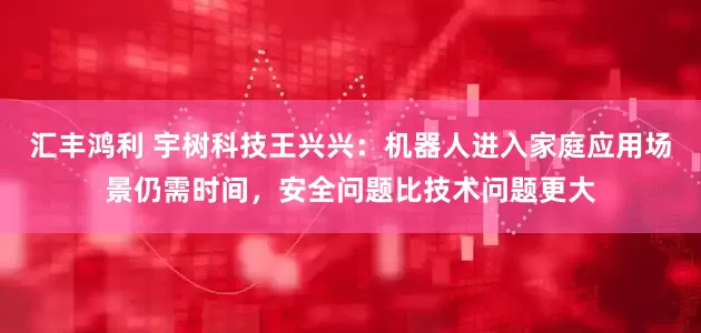 汇丰鸿利 宇树科技王兴兴：机器人进入家庭应用场景仍需时间，安全问题比技术问题更大