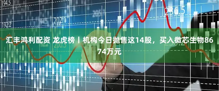 汇丰鸿利配资 龙虎榜丨机构今日抛售这14股，买入微芯生物8674万元