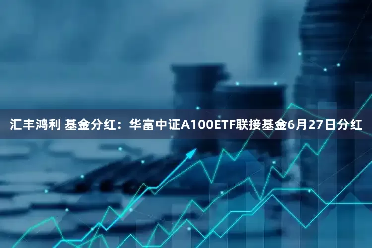汇丰鸿利 基金分红：华富中证A100ETF联接基金6月27日分红
