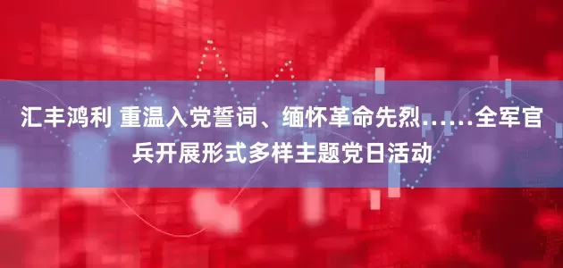 汇丰鸿利 重温入党誓词、缅怀革命先烈……全军官兵开展形式多样主题党日活动