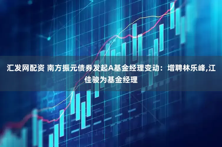 汇发网配资 南方振元债券发起A基金经理变动：增聘林乐峰,江佳骏为基金经理