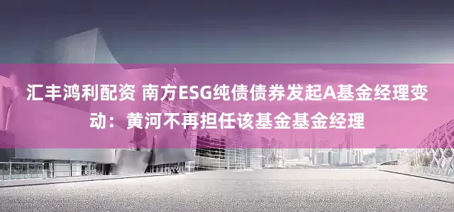 汇丰鸿利配资 南方ESG纯债债券发起A基金经理变动：黄河不再担任该基金基金经理