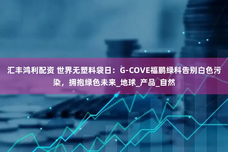 汇丰鸿利配资 世界无塑料袋日：G-COVE福鹏绿科告别白色污染，拥抱绿色未来_地球_产品_自然