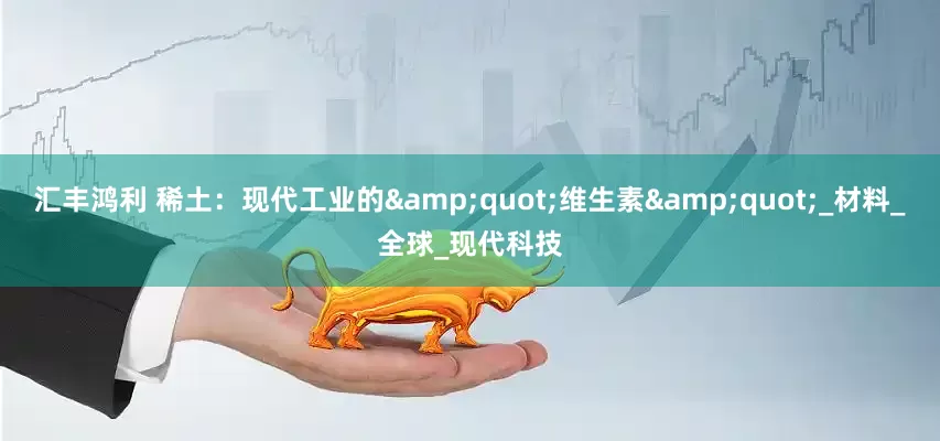 汇丰鸿利 稀土：现代工业的&quot;维生素&quot;_材料_全球_现代科技