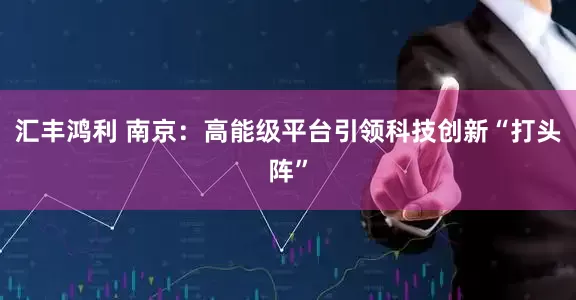 汇丰鸿利 南京：高能级平台引领科技创新“打头阵”