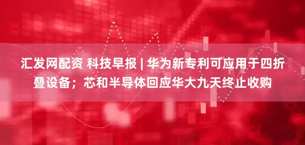 汇发网配资 科技早报 | 华为新专利可应用于四折叠设备；芯和半导体回应华大九天终止收购