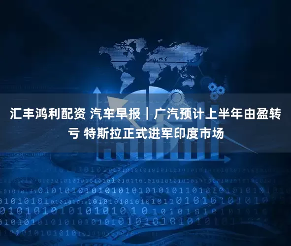 汇丰鸿利配资 汽车早报｜广汽预计上半年由盈转亏 特斯拉正式进军印度市场