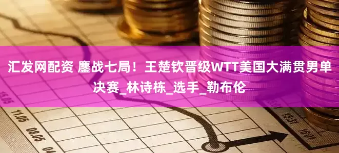汇发网配资 鏖战七局！王楚钦晋级WTT美国大满贯男单决赛_林诗栋_选手_勒布伦