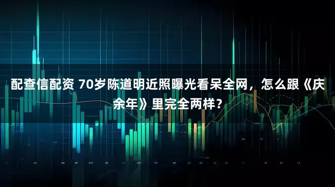 配查信配资 70岁陈道明近照曝光看呆全网，怎么跟《庆余年》里完全两样？