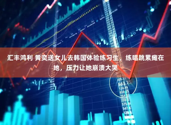 汇丰鸿利 黄奕送女儿去韩国体验练习生，练唱跳累瘫在地，压力让她崩溃大哭
