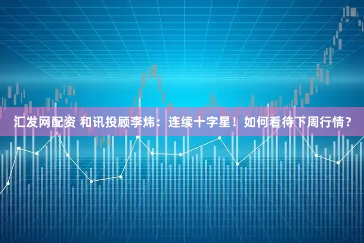 汇发网配资 和讯投顾李炜：连续十字星！如何看待下周行情？