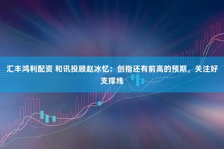 汇丰鸿利配资 和讯投顾赵冰忆：创指还有前高的预期，关注好支撑线