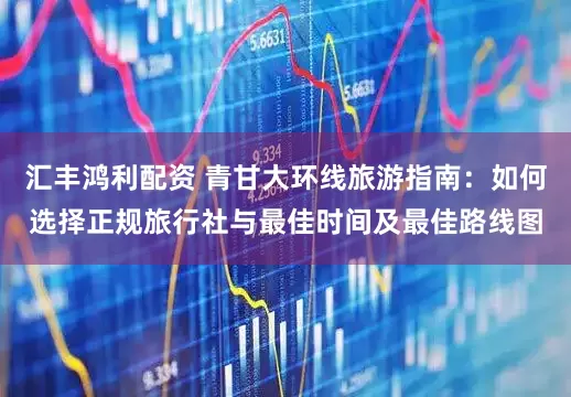 汇丰鸿利配资 青甘大环线旅游指南：如何选择正规旅行社与最佳时间及最佳路线图