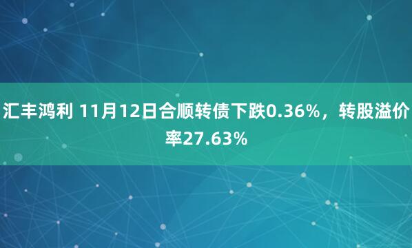 汇丰鸿利 11月12日合顺转债下跌0.36%,转股溢价率27.63%