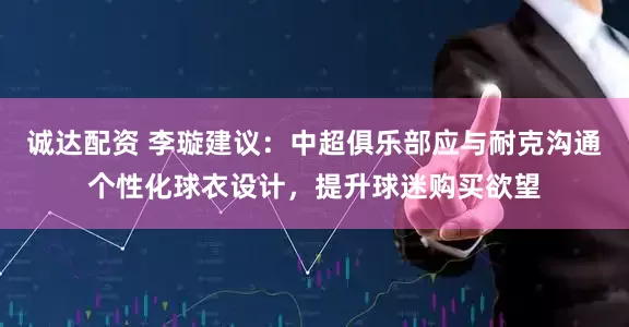 诚达配资 李璇建议：中超俱乐部应与耐克沟通个性化球衣设计，提升球迷购买欲望