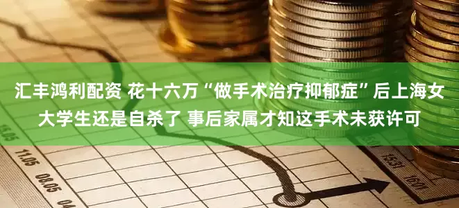 汇丰鸿利配资 花十六万“做手术治疗抑郁症”后上海女大学生还是自杀了 事后家属才知这手术未获许可