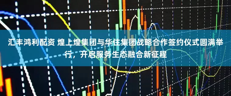 汇丰鸿利配资 煌上煌集团与华住集团战略合作签约仪式圆满举行，开启服务生态融合新征程