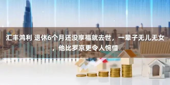 汇丰鸿利 退休6个月还没享福就去世，一辈子无儿无女，他比罗京更令人惋惜