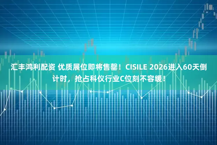 汇丰鸿利配资 优质展位即将售罄！CISILE 2026进入60天倒计时，抢占科仪行业C位刻不容缓！