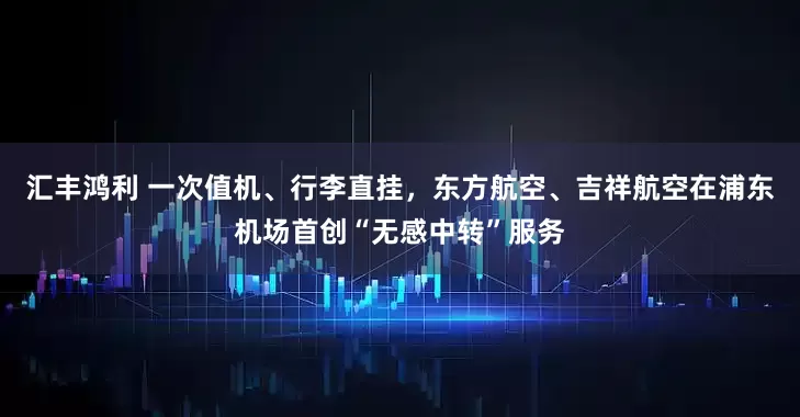 汇丰鸿利 一次值机、行李直挂，东方航空、吉祥航空在浦东机场首创“无感中转”服务